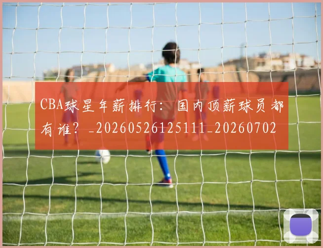 CBA球星年薪排行：国内顶薪球员都有谁？_20260526125111_20260702040432