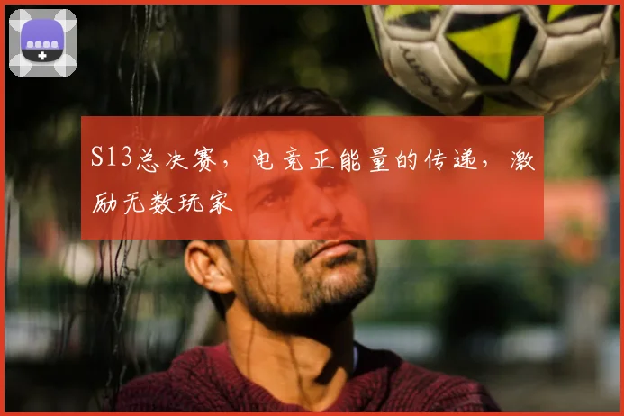 S13总决赛，电竞正能量的传递，激励无数玩家