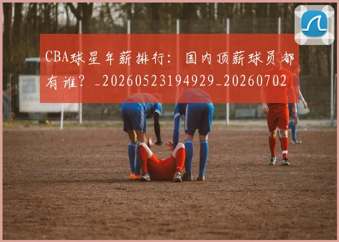 CBA球星年薪排行：国内顶薪球员都有谁？_20260523194929_20260702040429