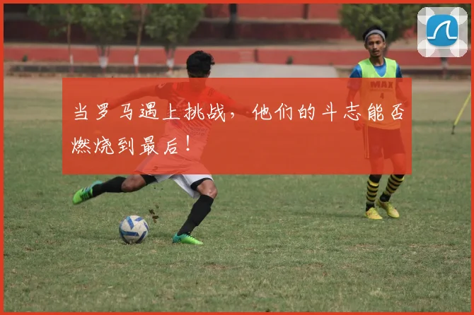 当罗马遇上挑战，他们的斗志能否燃烧到最后！