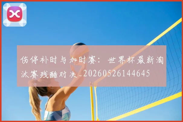 伤停补时与加时赛:世界杯最新淘汰赛残酷对决_20260526144645