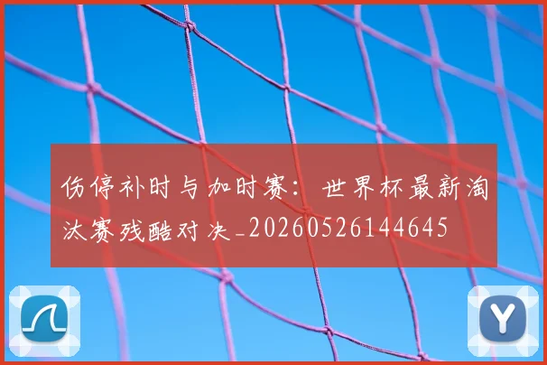 伤停补时与加时赛:世界杯最新淘汰赛残酷对决_20260526144645