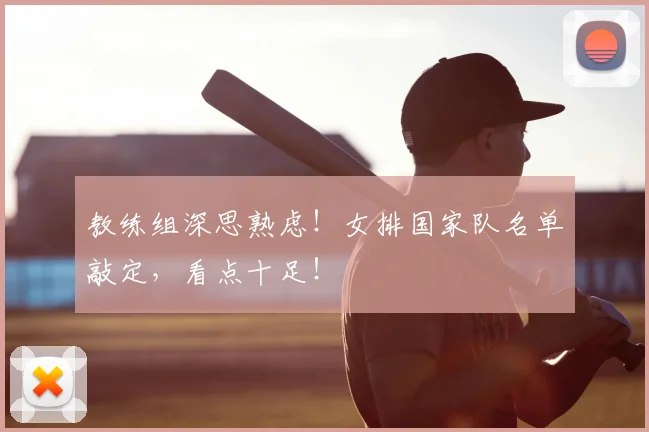教练组深思熟虑!女排国家队名单敲定,看点十足!