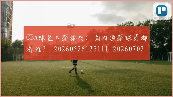CBA球星年薪排行：国内顶薪球员都有谁？_20260526125111_20260702040432