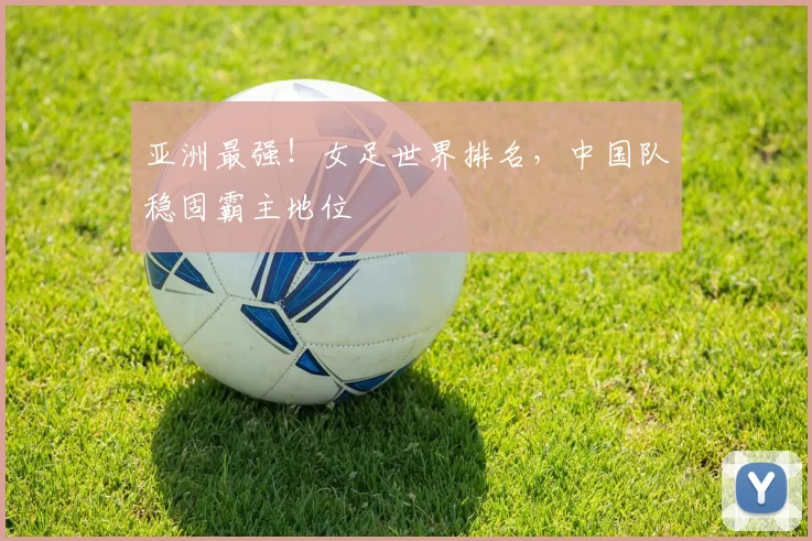 亚洲最强！女足世界排名，中国队稳固霸主地位