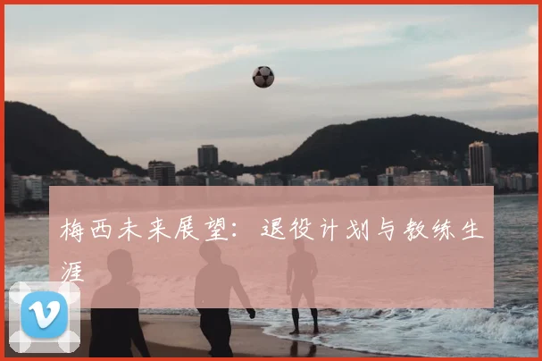 梅西未来展望：退役计划与教练生涯