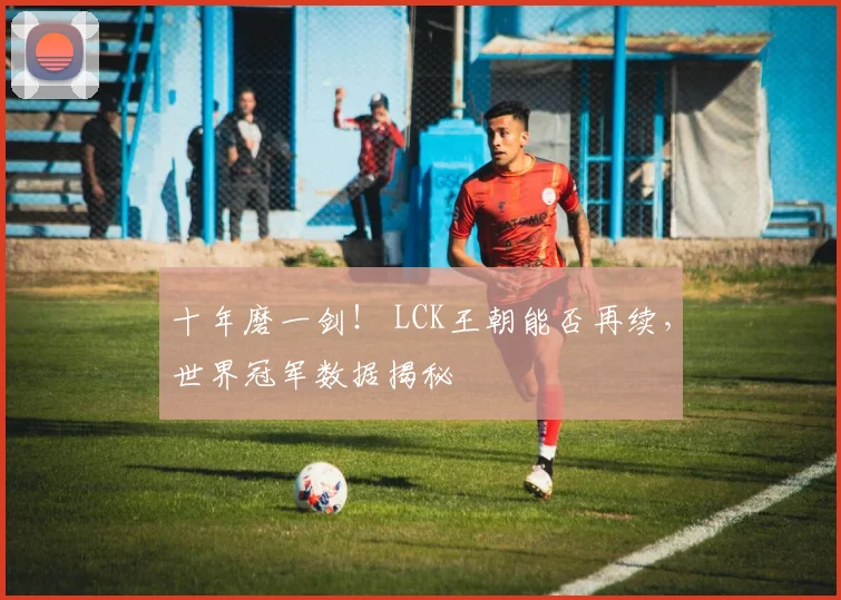 十年磨一剑！ LCK王朝能否再续，世界冠军数据揭秘