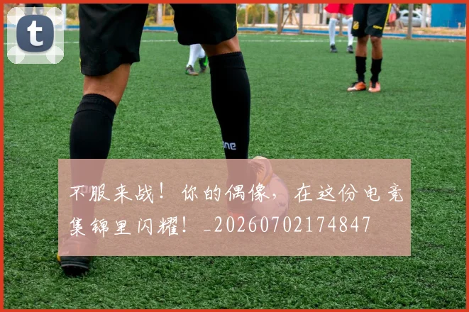 不服来战！你的偶像，在这份电竞集锦里闪耀！_20260702174847