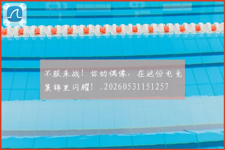 不服来战！你的偶像，在这份电竞集锦里闪耀！_20260531151257